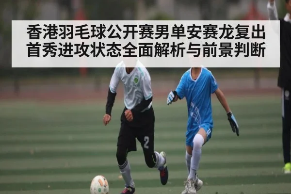 香港羽毛球公开赛男单安赛龙复出首秀进攻状态全面解析与前景判断