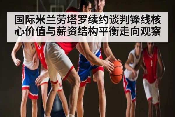 国际米兰劳塔罗续约谈判锋线核心价值与薪资结构平衡走向观察
